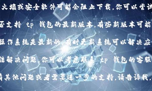 很抱歉，你遇到了下载 tp 钱包的问题。为了帮助你解决这个问题，请尝试以下步骤：

1. **检查链接**：确认你正在使用的下载链接是否是官方网站或可信的来源。

2. **网络连接**：确保你的网络连接稳定，可以尝试切换Wi-Fi或者使用移动数据。

3. **存储空间**：检查你的设备是否有足够的存储空间来下载应用。

4. **防火墙或安全软件**：有时候，防火墙或安全软件可能会阻止下载。你可以尝试暂时禁用这些软件，然后再进行下载。

5. **设备兼容性**：确认你的设备是否支持 tp 钱包的最新版本，有些新版本可能不兼容旧设备。

6. **更新操作系统**：确保你的设备操作系统是最新的，有时更新系统可以解决应用下载问题。

7. **联系客服**：如果上述方法都无法解决问题，你可以考虑联系 tp 钱包的客服，寻求进一步的帮助。

希望这些建议对你有所帮助！如果还有其他问题或者需要进一步的支持，请告诉我。